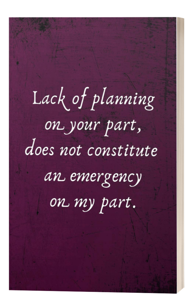 Lack of Planning on Your Part, Does Not Constitute an Emergency on My Part.